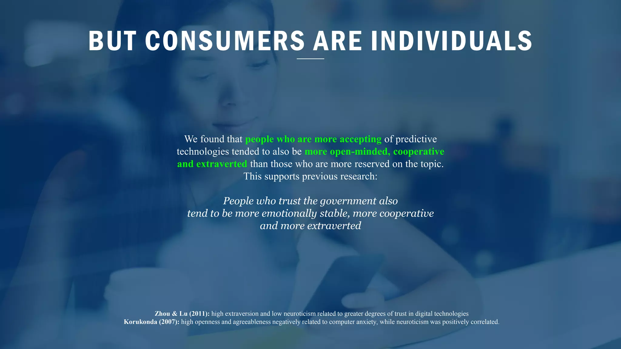BUT CONSUMERS ARE INDIVIDUALS
We found that people who are more accepting of predictive
technologies tended to also be more open-minded, cooperative
and extraverted than those who are more reserved on the topic.
This supports previous research:
People who trust the government also
tend to be more emotionally stable, more cooperative
and more extraverted
Zhou & Lu (2011): high extraversion and low neuroticism related to greater degrees of trust in digital technologies
Korukonda (2007): high openness and agreeableness negatively related to computer anxiety, while neuroticism was positively correlated.
 