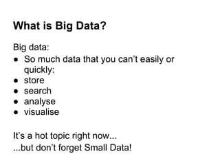 What is Big Data?
Big data:
● So much data that you can’t easily or
quickly:
● store
● search
● analyse
● visualise
It’s a hot topic right now...
...but don’t forget Small Data!
 