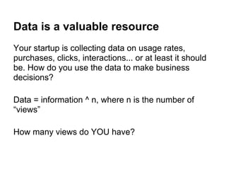 Data is a valuable resource
Your startup is collecting data on usage rates,
purchases, clicks, interactions... or at least it should
be. How do you use the data to make business
decisions?
Data = information ^ n, where n is the number of
“views”
How many views do YOU have?
 