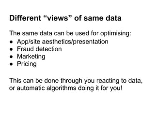 Different “views” of same data
The same data can be used for optimising:
● App/site aesthetics/presentation
● Fraud detection
● Marketing
● Pricing
This can be done through you reacting to data,
or automatic algorithms doing it for you!
 