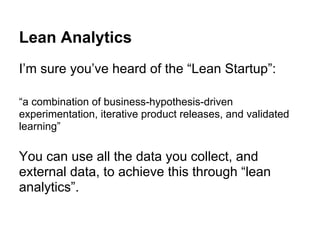 Lean Analytics
I’m sure you’ve heard of the “Lean Startup”:
“a combination of business-hypothesis-driven
experimentation, iterative product releases, and validated
learning”
You can use all the data you collect, and
external data, to achieve this through “lean
analytics”.
 