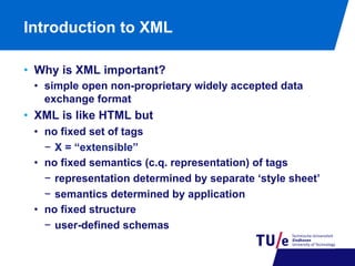 Introduction to XML
•  Why is XML important?
•  simple open non-proprietary widely accepted data
exchange format

•  XML is like HTML but
•  no fixed set of tags
−  X = “extensible”
•  no fixed semantics (c.q. representation) of tags
−  representation determined by separate ‘style sheet’
−  semantics determined by application
•  no fixed structure
−  user-defined schemas

 