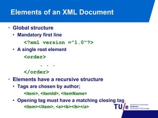 Elements of an XML Document
•  Global structure
•  Mandatory first line

<?xml version ="1.0"?>
•  A single root element

<order>
. . .
</order>
•  Elements have a recursive structure
•  Tags are chosen by author;
<item>, <itemId>, <itemName>

•  Opening tag must have a matching closing tag
<item></item>, <a><b></b></a>

 