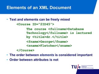 Elements of an XML Document
•  Text and elements can be freely mixed
<Course ID=“2ID45”>
The course <fullname>Database
Technology</fullname> is lectured
by <title>dr.</title>
<fname>George</fname>
<sname>Fletcher</sname>
</Course>
•  The order between elements is considered important
•  Order between attributes is not

 