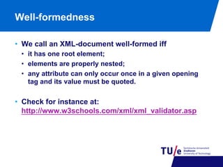 Well-formedness
•  We call an XML-document well-formed iff
•  it has one root element;
•  elements are properly nested;
•  any attribute can only occur once in a given opening
tag and its value must be quoted.

•  Check for instance at:
http://www.w3schools.com/xml/xml_validator.asp

 