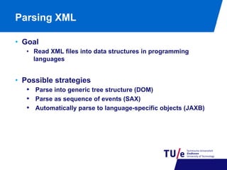 Parsing XML
•  Goal
•  Read XML files into data structures in programming
languages

•  Possible strategies
•  Parse into generic tree structure (DOM)
•  Parse as sequence of events (SAX)
•  Automatically parse to language-specific objects (JAXB)

 