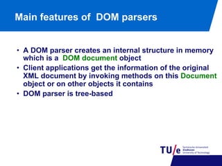 Main features of DOM parsers
•  A DOM parser creates an internal structure in memory
which is a DOM document object
•  Client applications get the information of the original
XML document by invoking methods on this Document
object or on other objects it contains
•  DOM parser is tree-based

 