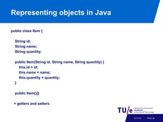 Representing objects in Java
public class Item {
String id;
String name;
String quantity;
public Item(String id, String name, String quantity) {
this.id = id;
this.name = name;
this.quantity = quantity;
}
public Item(){}
+ getters and setters

27/11/13

PAGE 38

 