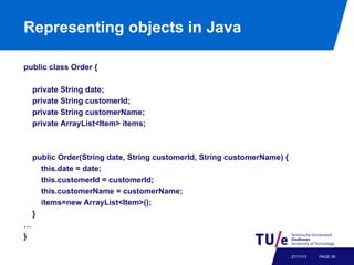 Representing objects in Java
public class Order {
private String date;
private String customerId;
private String customerName;
private ArrayList<Item> items;

public Order(String date, String customerId, String customerName) {
this.date = date;
this.customerId = customerId;
this.customerName = customerName;
items=new ArrayList<Item>();
}
…
}
27/11/13

PAGE 39

 