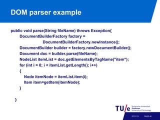 DOM parser example
public void parse(String fileName) throws Exception{
DocumentBuilderFactory factory =
DocumentBuilderFactory.newInstance();
DocumentBuilder builder = factory.newDocumentBuilder();
Document doc = builder.parse(fileName);
NodeList itemList = doc.getElementsByTagName("item");
for (int i = 0; i < itemList.getLength(); i++)
{
Node itemNode = itemList.item(i);
Item item=getItem(itemNode);
}
}

27/11/13

PAGE 40

 