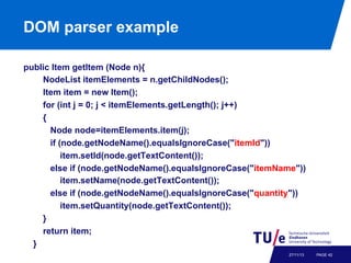 DOM parser example
public Item getItem (Node n){
NodeList itemElements = n.getChildNodes();
Item item = new Item();
for (int j = 0; j < itemElements.getLength(); j++)
{
Node node=itemElements.item(j);
if (node.getNodeName().equalsIgnoreCase("itemId"))
item.setId(node.getTextContent());
else if (node.getNodeName().equalsIgnoreCase("itemName"))
item.setName(node.getTextContent());
else if (node.getNodeName().equalsIgnoreCase("quantity"))
item.setQuantity(node.getTextContent());
}
return item;
}
27/11/13

PAGE 42

 