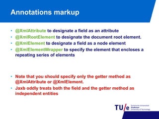 Annotations markup
• 
• 
• 
• 

@XmlAttribute to designate a field as an attribute
@XmlRootElement to designate the document root element.
@XmlElement to designate a field as a node element
@XmlElementWrapper to specify the element that encloses a
repeating series of elements

•  Note that you should specify only the getter method as
@XmlAttribute or @XmlElement.
•  Jaxb oddly treats both the field and the getter method as
independent entities

 