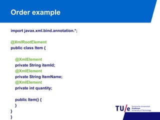 Order example
import javax.xml.bind.annotation.*;
@XmlRootElement
public class Item {
@XmlElement
private String itemId;
@XmlElement
private String ItemName;
@XmlElement
private int quantity;
public Item() {
}
}
}

 