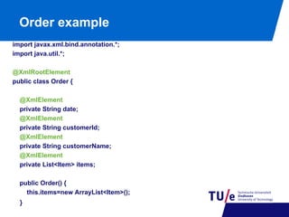 Order example
import javax.xml.bind.annotation.*;
import java.util.*;
@XmlRootElement
public class Order {
@XmlElement
private String date;
@XmlElement
private String customerId;
@XmlElement
private String customerName;
@XmlElement
private List<Item> items;
public Order() {
this.items=new ArrayList<Item>();
}

 