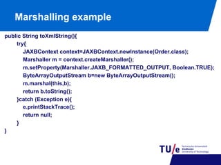 Marshalling example
public String toXmlString(){
try{
JAXBContext context=JAXBContext.newInstance(Order.class);
Marshaller m = context.createMarshaller();
m.setProperty(Marshaller.JAXB_FORMATTED_OUTPUT, Boolean.TRUE);
ByteArrayOutputStream b=new ByteArrayOutputStream();
m.marshal(this,b);
return b.toString();
}catch (Exception e){
e.printStackTrace();
return null;
}
}

 