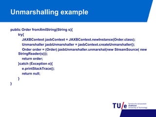 Unmarshalling example
public Order fromXmlString(String s){
try{
JAXBContext jaxbContext = JAXBContext.newInstance(Order.class);
Unmarshaller jaxbUnmarshaller = jaxbContext.createUnmarshaller();
Order order = (Order) jaxbUnmarshaller.unmarshal(new StreamSource( new
StringReader(s)));
return order;
}catch (Exception e){
e.printStackTrace();
return null;
}
}

 