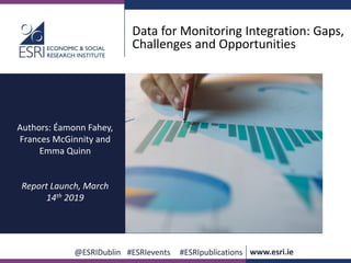 www.esri.ie @ESRIDublin #ESRIevents #ESRIpublications
@ESRIDublin #ESRIevents #ESRIpublications www.esri.ie
Data for Monitoring Integration: Gaps,
Challenges and Opportunities
Authors: Éamonn Fahey,
Frances McGinnity and
Emma Quinn
Report Launch, March
14th 2019
 