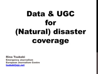 Data & UGC
for
(Natural) disaster
coverage
Rina Tsubaki

Emergency Journalism
European Journalism Centre
tsubaki@ejc.net

 