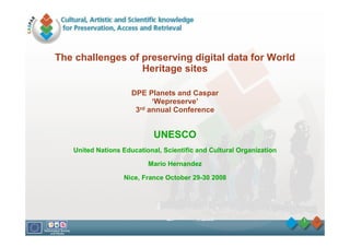 The challenges of preserving digital data for World
                  Heritage sites

                     DPE Planets and Caspar
                           ‘Wepreserve’
                      3rd annual Conference


                            UNESCO
   United Nations Educational, Scientific and Cultural Organization

                          Mario Hernandez

                  Nice, France October 29-30 2008




                                                                      1
 