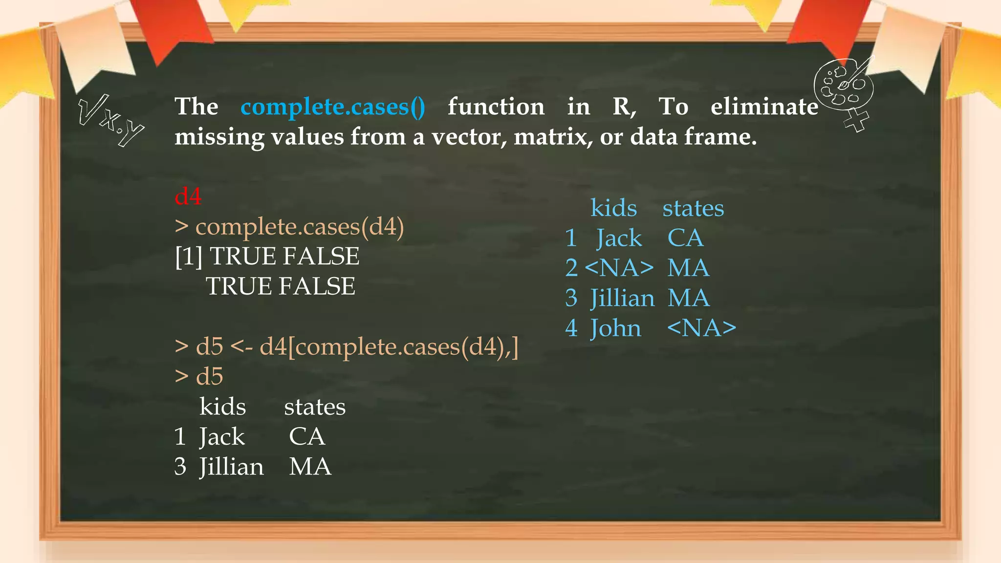 The complete.cases() function in R, To eliminate
missing values from a vector, matrix, or data frame.
d4
> complete.cases(d4)
[1] TRUE FALSE
TRUE FALSE
> d5 <- d4[complete.cases(d4),]
> d5
kids states
1 Jack CA
3 Jillian MA
kids states
1 Jack CA
2 <NA> MA
3 Jillian MA
4 John <NA>
 
