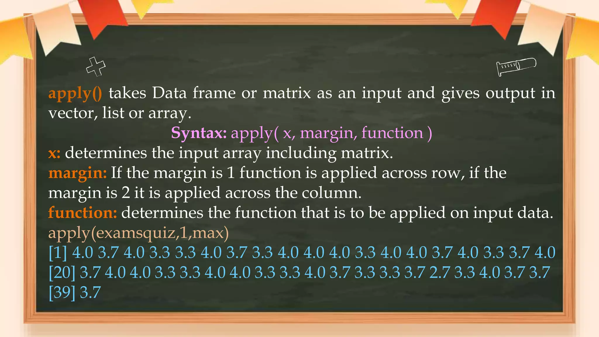 apply() takes Data frame or matrix as an input and gives output in
vector, list or array.
Syntax: apply( x, margin, function )
x: determines the input array including matrix.
margin: If the margin is 1 function is applied across row, if the
margin is 2 it is applied across the column.
function: determines the function that is to be applied on input data.
apply(examsquiz,1,max)
[1] 4.0 3.7 4.0 3.3 3.3 4.0 3.7 3.3 4.0 4.0 4.0 3.3 4.0 4.0 3.7 4.0 3.3 3.7 4.0
[20] 3.7 4.0 4.0 3.3 3.3 4.0 4.0 3.3 3.3 4.0 3.7 3.3 3.3 3.7 2.7 3.3 4.0 3.7 3.7
[39] 3.7
 
