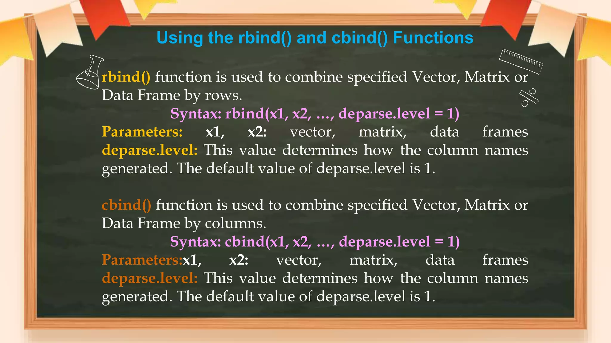 Using the rbind() and cbind() Functions
rbind() function is used to combine specified Vector, Matrix or
Data Frame by rows.
Syntax: rbind(x1, x2, …, deparse.level = 1)
Parameters: x1, x2: vector, matrix, data frames
deparse.level: This value determines how the column names
generated. The default value of deparse.level is 1.
cbind() function is used to combine specified Vector, Matrix or
Data Frame by columns.
Syntax: cbind(x1, x2, …, deparse.level = 1)
Parameters:x1, x2: vector, matrix, data frames
deparse.level: This value determines how the column names
generated. The default value of deparse.level is 1.
 