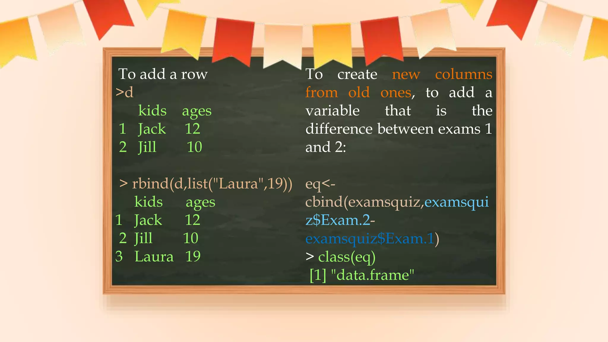 To add a row
>d
kids ages
1 Jack 12
2 Jill 10
> rbind(d,list("Laura",19))
kids ages
1 Jack 12
2 Jill 10
3 Laura 19
To create new columns
from old ones, to add a
variable that is the
difference between exams 1
and 2:
eq<-
cbind(examsquiz,examsqui
z$Exam.2-
examsquiz$Exam.1)
> class(eq)
[1] "data.frame"
 
