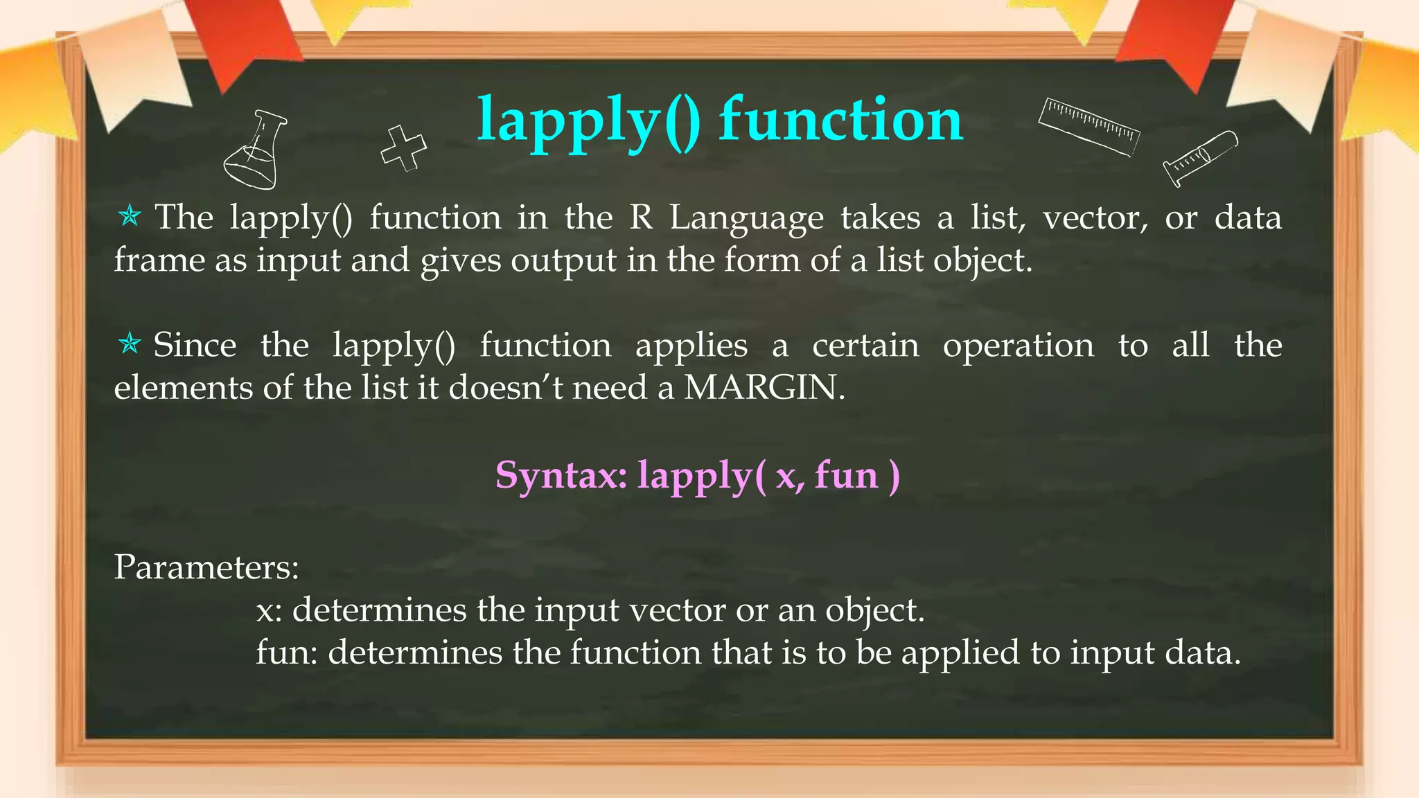 lapply() function
 The lapply() function in the R Language takes a list, vector, or data
frame as input and gives output in the form of a list object.
 Since the lapply() function applies a certain operation to all the
elements of the list it doesn’t need a MARGIN.
Syntax: lapply( x, fun )
Parameters:
x: determines the input vector or an object.
fun: determines the function that is to be applied to input data.
 