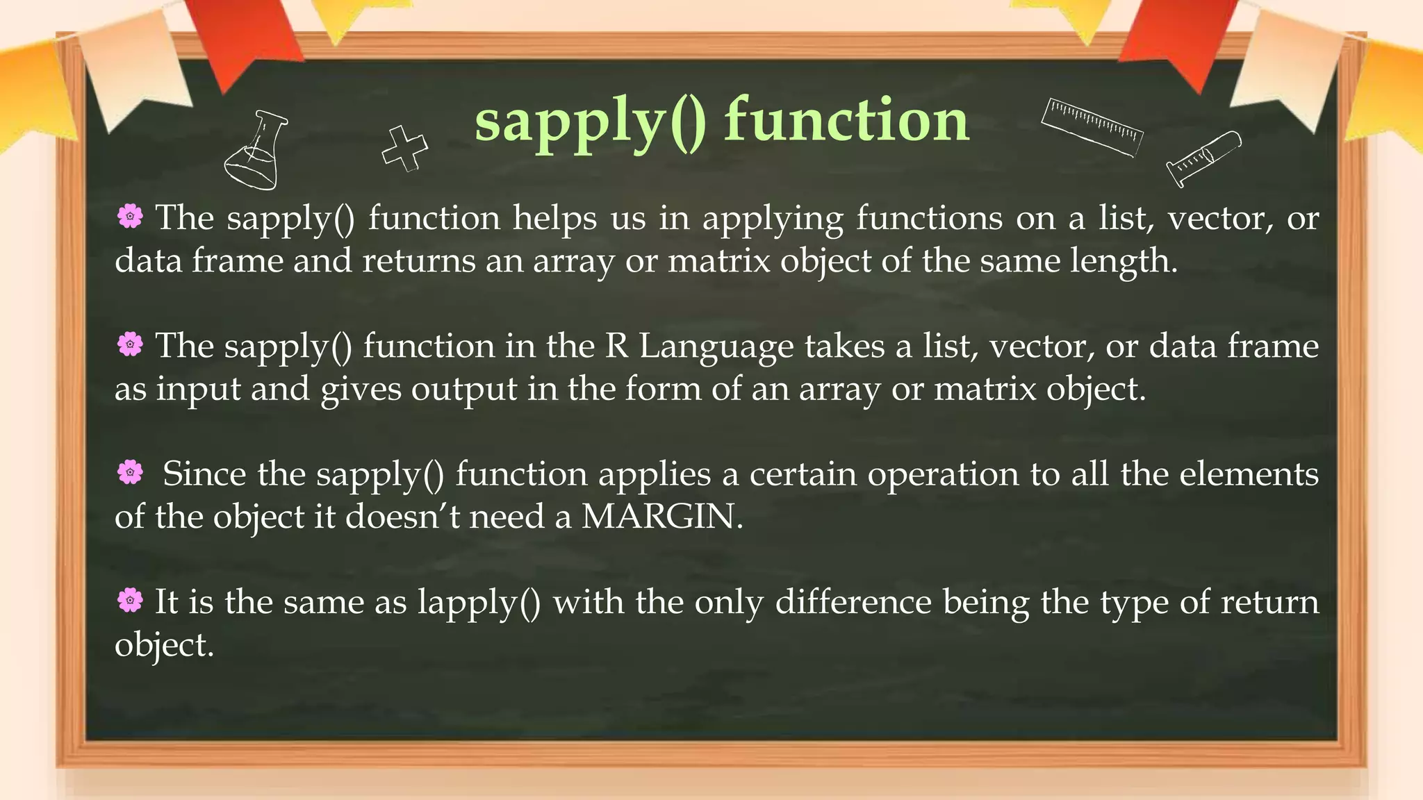 sapply() function
 The sapply() function helps us in applying functions on a list, vector, or
data frame and returns an array or matrix object of the same length.
 The sapply() function in the R Language takes a list, vector, or data frame
as input and gives output in the form of an array or matrix object.
 Since the sapply() function applies a certain operation to all the elements
of the object it doesn’t need a MARGIN.
 It is the same as lapply() with the only difference being the type of return
object.
 