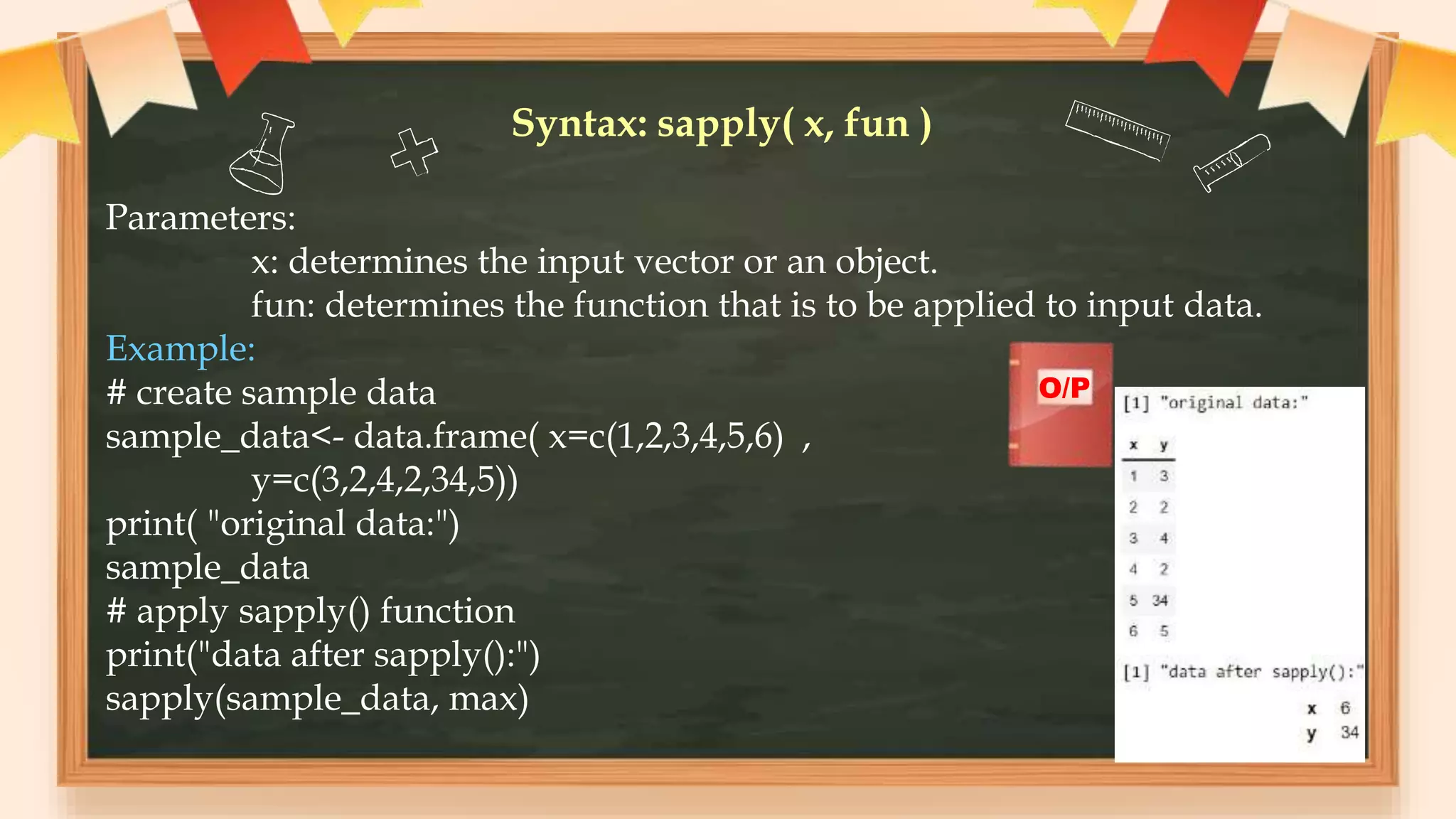 Syntax: sapply( x, fun )
Parameters:
x: determines the input vector or an object.
fun: determines the function that is to be applied to input data.
Example:
# create sample data
sample_data<- data.frame( x=c(1,2,3,4,5,6) ,
y=c(3,2,4,2,34,5))
print( "original data:")
sample_data
# apply sapply() function
print("data after sapply():")
sapply(sample_data, max)
O/P
 