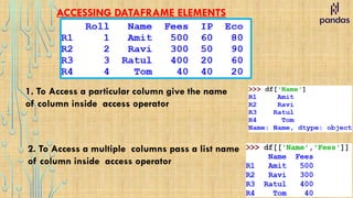 ACCESSING DATAFRAME ELEMENTS
1. To Access a particular column give the name
of column inside access operator
2. To Access a multiple columns pass a list name
of column inside access operator
 