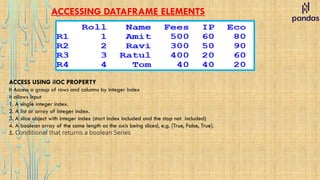 ACCESSING DATAFRAME ELEMENTS
ACCESS USING ilOC PROPERTY
It Access a group of rows and columns by integer index
it allows input
1. A single integer index.
2. A list or array of integer index.
3. A slice object with integer index (start index included and the stop not included)
4. A boolean array of the same length as the axis being sliced, e.g. [True, False, True].
5. Conditional that returns a boolean Series
 