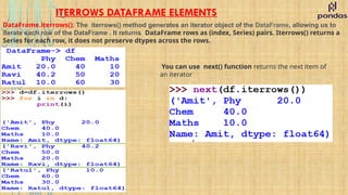 ITERROWS DATAFRAME ELEMENTS
DataFrame.iterrows(): The iterrows() method generates an iterator object of the DataFrame, allowing us to
iterate each row of the DataFrame . It returns DataFrame rows as (index, Series) pairs. Iterrows() returns a
Series for each row, it does not preserve dtypes across the rows.
You can use next() function returns the next item of
an iterator
 