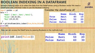 BOOLEAN INDEXING IN A DATAFRAME
Boolean indexing helps us to select the data from the DataFrames using a Boolean vector We need a
DataFrame with a Boolean index to use the Boolean indexing
Consider the dataFrame df
Now, we can access the DataFrame by passing Booleans to the methods loc[]
 