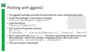Plotting with ggplot2
• The ggplot2 package provides functionality for more sophisticated plots
• Install the package, if you haven’t already
install.packages(“ggplot2”)
• Load the library
library(“ggplot2”)
• Let’s just fix the gender column:
h2 <- h
h2$gender <- ifelse(h2$gender==1, “Female”, “Male”)
• Start a plot with the ggplot(…) function, specifying the data to use and
the aesthetics, which can include a mapping to the x-axis and y-axis:
ggplot(h2, aes(x=height, y=weight))
• This just creates a blank plot
 