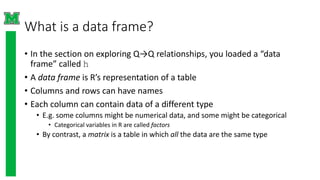 What is a data frame?
• In the section on exploring Q→Q relationships, you loaded a “data
frame” called h
• A data frame is R’s representation of a table
• Columns and rows can have names
• Each column can contain data of a different type
• E.g. some columns might be numerical data, and some might be categorical
• Categorical variables in R are called factors
• By contrast, a matrix is a table in which all the data are the same type
 