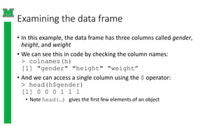 Examining the data frame
• In this example, the data frame has three columns called gender,
height, and weight
• We can see this in code by checking the column names:
> colnames(h)
[1] "gender" "height" "weight”
• And we can access a single column using the $ operator:
> head(h$gender)
[1] 0 0 0 1 1 1
• Note head(…) gives the first few elements of an object
 