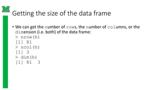 Getting the size of the data frame
• We can get the number of rows, the number of columns, or the
dimension (i.e. both) of the data frame:
> nrow(h)
[1] 81
> ncol(h)
[1] 3
> dim(h)
[1] 81 3
 
