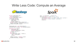 Write Less Code: Compute an Average
private IntWritable one =
new IntWritable(1)
private IntWritable output =
new IntWritable()
proctected void map(
LongWritable key,
Text value,
Context context) {
String[] fields = value.split("t")
output.set(Integer.parseInt(fields[1]))
context.write(one, output)
}
IntWritable one = new IntWritable(1)
DoubleWritable average = new DoubleWritable()
protected void reduce(
IntWritable key,
Iterable<IntWritable> values,
Context context) {
int sum = 0
int count = 0
for(IntWritable value : values) {
sum += value.get()
count++
}
average.set(sum / (double) count)
context.Write(key, average)
}
data = sc.textFile(...).split("t")
data.map(lambda x: (x[0], [x.[1], 1])) 
.reduceByKey(lambda x, y: [x[0] + y[0], x[1] + y[1]]) 
.map(lambda x: [x[0], x[1][0] / x[1][1]]) 
.collect()
20
 