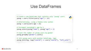 Use DataFrames
30
# Create a new DataFrame that contains only "young" users
young = users.filter(users["age"] < 21)
# Alternatively, using a Pandas-like syntax
young = users[users.age < 21]
# Increment everybody's age by 1
young.select(young["name"], young["age"] + 1)
# Count the number of young users by gender
young.groupBy("gender").count()
# Join young users with another DataFrame, logs
young.join(log, logs["userId"] == users["userId"], "left_outer")
 