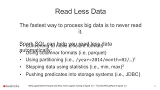 Read Less Data
The fastest way to process big data is to never read
it.
Spark SQL can help you read less data
automatically:
1Only supported for Parquet and Hive, more support coming in Spark 1.4 - 2Turned off by default in Spark 1.3 43
• Converting to more efficient formats
• Using columnar formats (i.e. parquet)
• Using partitioning (i.e., /year=2014/month=02/…)1
• Skipping data using statistics (i.e., min, max)2
• Pushing predicates into storage systems (i.e., JDBC)
 