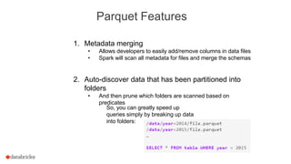 Parquet Features
1. Metadata merging
• Allows developers to easily add/remove columns in data files
• Spark will scan all metadata for files and merge the schemas
2. Auto-discover data that has been partitioned into
folders
• And then prune which folders are scanned based on
predicates
So, you can greatly speed up
queries simply by breaking up data
into folders:
 