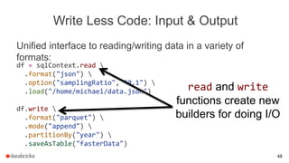 Write Less Code: Input & Output
Unified interface to reading/writing data in a variety of
formats:
df = sqlContext.read 
.format("json") 
.option("samplingRatio", "0.1") 
.load("/home/michael/data.json")
df.write 
.format("parquet") 
.mode("append") 
.partitionBy("year") 
.saveAsTable("fasterData")
read and write
functions create new
builders for doing I/O
48
 