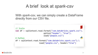 A brief look at spark-csv
With spark-csv, we can simply create a DataFrame
directly from our CSV file.
59
// Scala
val df = sqlContext.read.format("com.databricks.spark.csv").
option("header", "true").
load("people.csv")
# Python
df = sqlContext.read.format("com.databricks.spark.csv").
load("people.csv", header="true")
 
