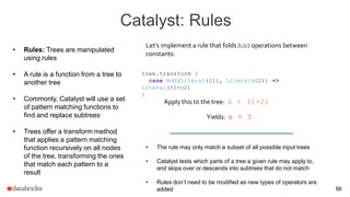Catalyst: Rules
66
• Rules: Trees are manipulated
using rules
• A rule is a function from a tree to
another tree
• Commonly, Catalyst will use a set
of pattern matching functions to
find and replace subtrees
• Trees offer a transform method
that applies a pattern matching
function recursively on all nodes
of the tree, transforming the ones
that match each pattern to a
result
tree.transform {
case Add(Literal(c1), Literal(c2)) =>
Literal(c1+c2)
}
Let’s implement a rule that folds Add operations between
constants:
Apply this to the tree: x + (1+2)
Yields: x + 3
• The rule may only match a subset of all possible input trees
• Catalyst tests which parts of a tree a given rule may apply to,
and skips over or descends into subtrees that do not match
• Rules don’t need to be modified as new types of operators are
added
 