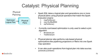 Catalyst: Physical Planning
75
• Spark SQL takes a logical plan and generations one or more
physical plans using physical operators that match the Spark
Execution engine:
1. mapPartitions()
2. new ShuffledRDD
3. zipPartitions()
• Currently cost-based optimization is only used to select a join
algorithm
• Broadcast join
• Traditional join
• Physical planner also performs rule-based physical
optimizations like pipelining projections or filters into one Spark
map operation
• It can also push operations from logical plan into data sources
(predicate pushdown)
Optimized
Logical Plan
Physical
Planning
Physical
Plans
 
