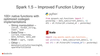 100+ native functions with
optimized codegen
implementations
– String manipulation –
concat, format_string,
lower, lpad
– Data/Time –
current_timestamp,
date_format, date_add
– Math – sqrt, randn
– Other –
monotonicallyIncreasingId,
sparkPartitionId
84
Spark 1.5 – Improved Function Library
from pyspark.sql.functions import *
yesterday = date_sub(current_date(), 1)
df2 = df.filter(df.created_at > yesterday)
import org.apache.spark.sql.functions._
val yesterday = date_sub(current_date(), 1)
val df2 = df.filter(df("created_at") > yesterday)
 