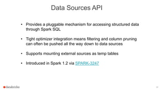 39
Data Sources API
• Provides a pluggable mechanism for accessing structured data
through Spark SQL
• Tight optimizer integration means filtering and column pruning
can often be pushed all the way down to data sources
• Supports mounting external sources as temp tables
• Introduced in Spark 1.2 via SPARK-3247
 