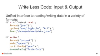 Write Less Code: Input & Output
Unified interface to reading/writing data in a variety of
formats:
df = sqlContext.read 
.format("json") 
.option("samplingRatio", "0.1") 
.load("/home/michael/data.json")
df.write 
.format("parquet") 
.mode("append") 
.partitionBy("year") 
.saveAsTable("fasterData")
47
 