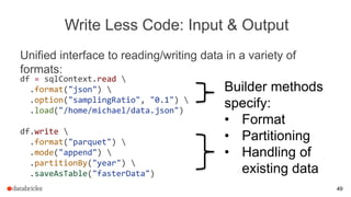 Write Less Code: Input & Output
Unified interface to reading/writing data in a variety of
formats:
Builder methods
specify:
• Format
• Partitioning
• Handling of
existing data
df = sqlContext.read 
.format("json") 
.option("samplingRatio", "0.1") 
.load("/home/michael/data.json")
df.write 
.format("parquet") 
.mode("append") 
.partitionBy("year") 
.saveAsTable("fasterData")
49
 